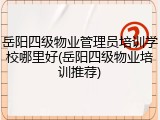 岳阳四级物业管理员培训学校哪里好(岳阳四级物业培训推荐)
