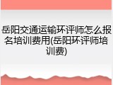 岳阳交通运输环评师怎么报名培训费用(岳阳环评师培训费)