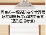 阿克苏三级消防安全管理员证在哪里报考(消防安全管理员证报考点)