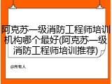 阿克苏一级消防工程师培训机构哪个最好(阿克苏一级消防工程师培训推荐)