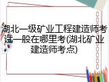 湖北一级矿业工程建造师考试一般在哪里考(湖北矿业建造师考点)