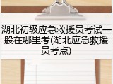湖北初级应急救援员考试一般在哪里考(湖北应急救援员考点)