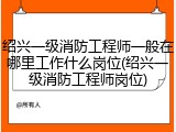 绍兴一级消防工程师一般在哪里工作什么岗位(绍兴一级消防工程师岗位)