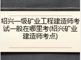 绍兴一级矿业工程建造师考试一般在哪里考(绍兴矿业建造师考点)