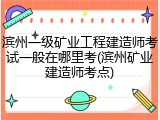 滨州一级矿业工程建造师考试一般在哪里考(滨州矿业建造师考点)