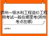 滨州一级水利工程造价工程师考试一般在哪里考(滨州考点在哪)