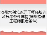 滨州水利总监理工程师培训及报考条件详情(滨州监理工程师报考条件)