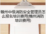 赣州中级消防安全管理员怎么报名培训费用(赣州消防培训费用)