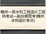 赣州一级水利工程造价工程师考试一般在哪里考(赣州水利造价考点)