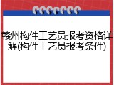 赣州构件工艺员报考资格详解(构件工艺员报考条件)