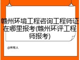 赣州环境工程咨询工程师证在哪里报考(赣州环评工程师报考)