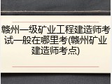 赣州一级矿业工程建造师考试一般在哪里考(赣州矿业建造师考点)