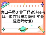 唐山一级矿业工程建造师考试一般在哪里考(唐山矿业建造师考点)