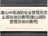 唐山中级消防安全管理员怎么报名培训费用(唐山消防管理员培训费用)