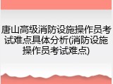 唐山高级消防设施操作员考试难点具体分析(消防设施操作员考试难点)