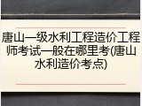 唐山一级水利工程造价工程师考试一般在哪里考(唐山水利造价考点)