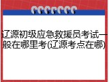 辽源初级应急救援员考试一般在哪里考(辽源考点在哪)
