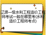 辽源一级水利工程造价工程师考试一般在哪里考(水利造价工程师考点)