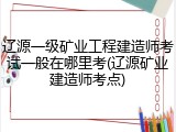 辽源一级矿业工程建造师考试一般在哪里考(辽源矿业建造师考点)