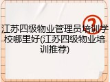 江苏四级物业管理员培训学校哪里好(江苏四级物业培训推荐)