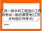 江苏一级水利工程造价工程师考试一般在哪里考(江苏水利造价师考点)