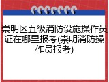崇明区五级消防设施操作员证在哪里报考(崇明消防操作员报考)