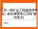 江苏一级矿业工程建造师考试一般在哪里考(江苏矿建师考点)