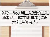 临汾一级水利工程造价工程师考试一般在哪里考(临汾水利造价考点)