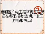 崇明区广电工程咨询工程师证在哪里报考(崇明广电工程师报考点)