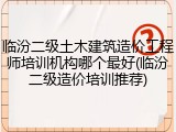 临汾二级土木建筑造价工程师培训机构哪个最好(临汾二级造价培训推荐)