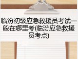 临汾初级应急救援员考试一般在哪里考(临汾应急救援员考点)