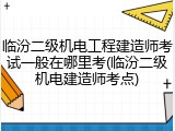 临汾二级机电工程建造师考试一般在哪里考(临汾二级机电建造师考点)