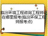 临汾环境工程咨询工程师证在哪里报考(临汾环保工程师报考点)