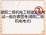 德阳二级机电工程建造师考试一般在哪里考(德阳二级机电考点)