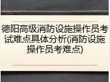 德阳高级消防设施操作员考试难点具体分析(消防设施操作员考难点)