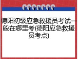 德阳初级应急救援员考试一般在哪里考(德阳应急救援员考点)