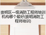 崇明区一级消防工程师培训机构哪个最好(崇明消防工程师培训)