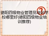 德阳四级物业管理员培训学校哪里好(德阳四级物业培训推荐)