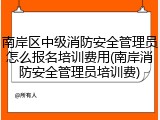 南岸区中级消防安全管理员怎么报名培训费用(南岸消防安全管理员培训费)