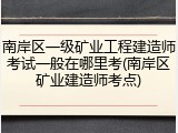 南岸区一级矿业工程建造师考试一般在哪里考(南岸区矿业建造师考点)