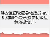 静安区初级应急救援员培训机构哪个最好(静安初级应急救援培训)