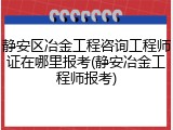 静安区冶金工程咨询工程师证在哪里报考(静安冶金工程师报考)