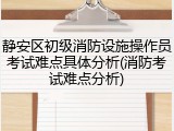 静安区初级消防设施操作员考试难点具体分析(消防考试难点分析)