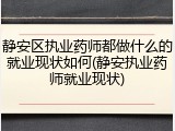 静安区执业药师都做什么的就业现状如何(静安执业药师就业现状)