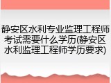 静安区水利专业监理工程师考试需要什么学历(静安区水利监理工程师学历要求)