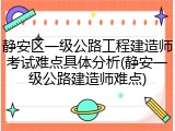 静安区一级公路工程建造师考试难点具体分析(静安一级公路建造师难点)