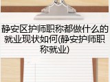 静安区护师职称都做什么的就业现状如何(静安护师职称就业)