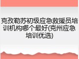 克孜勒苏初级应急救援员培训机构哪个最好(克州应急培训优选)