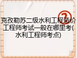 克孜勒苏二级水利工程造价工程师考试一般在哪里考(水利工程师考点)