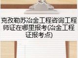 克孜勒苏冶金工程咨询工程师证在哪里报考(冶金工程证报考点)